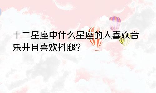 十二星座中什么星座的人喜欢音乐并且喜欢抖腿？