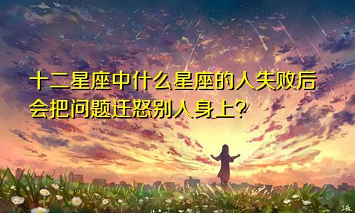 十二星座中什么星座的人失败后会把问题迁怒别人身上？