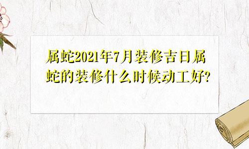 属蛇2021年7月装修吉日属蛇的装修什么时候动工好?