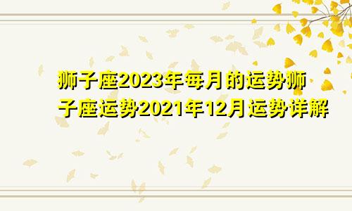 狮子座2023年每月的运势狮子座运势2021年12月运势详解