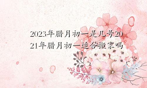 2023年腊月初一是几号2021年腊月初一适合搬家吗