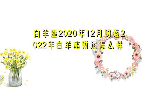 白羊座2020年12月财运2022年白羊座财运怎么样