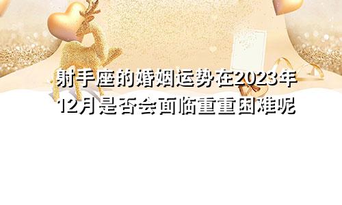 射手座的婚姻运势在2023年12月是否会面临重重困难呢