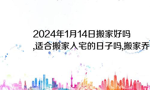 2024年1月14日搬家好吗,适合搬家入宅的日子吗,搬家乔迁黄道吉日查询