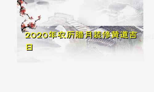 2020年农历腊月装修黄道吉日