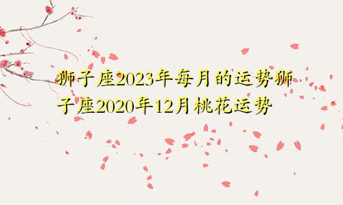 狮子座2023年每月的运势狮子座2020年12月桃花运势