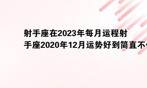 射手座在2023年每月运程射手座2020年12月运势好到简直不像话