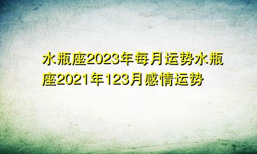 水瓶座2023年每月运势水瓶座2021年123月感情运势