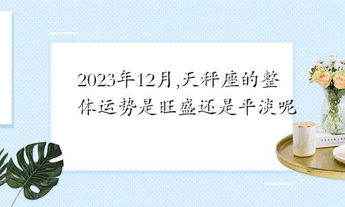 2023年12月,天秤座的整体运势是旺盛还是平淡呢