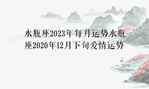 水瓶座2023年每月运势水瓶座2020年12月下旬爱情运势