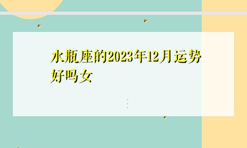 水瓶座的2023年12月运势好吗女