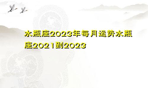 水瓶座2023年每月运势水瓶座2021到2023