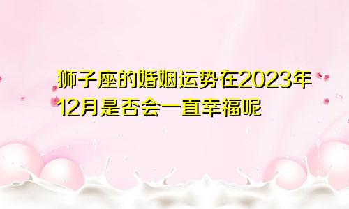 狮子座的婚姻运势在2023年12月是否会一直幸福呢