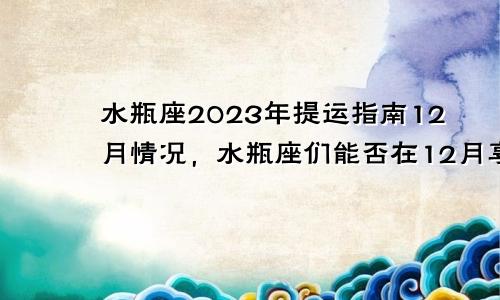 水瓶座2023年提运指南12月情况，水瓶座们能否在12月享受财富的满满回报？