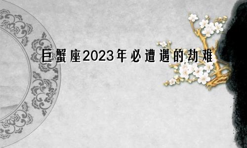 巨蟹座2023年必遭遇的劫难