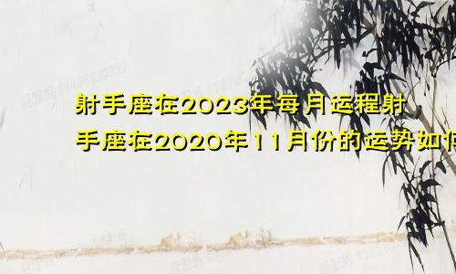 射手座在2023年每月运程射手座在2020年11月份的运势如何