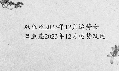 双鱼座2023年12月运势女双鱼座2023年12月运势及运