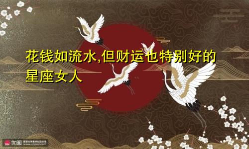 花钱如流水,但财运也特别好的星座女人