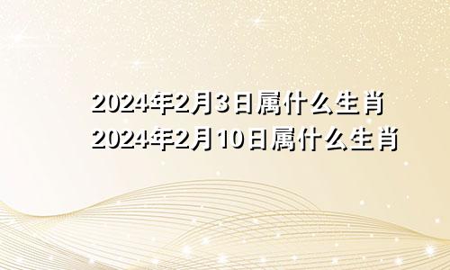 2024年2月3日属什么生肖2024年2月10日属什么生肖