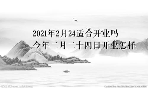 2021年2月24适合开业吗今年二月二十四日开业怎样