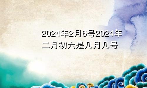 2024年2月6号2024年二月初六是几月几号