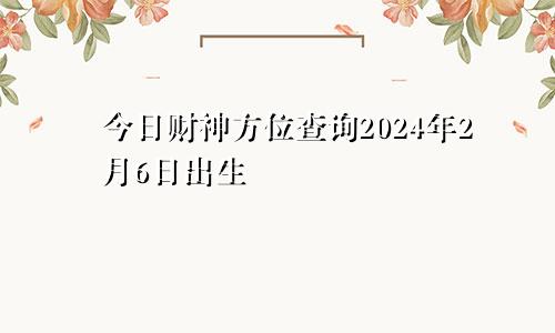 今日财神方位查询2024年2月6日出生