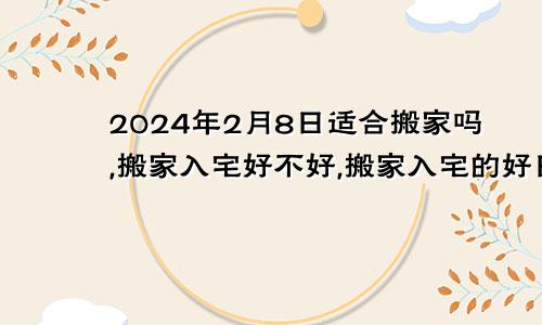 2024年2月8日适合搬家吗,搬家入宅好不好,搬家入宅的好日子,黄道吉日吉时