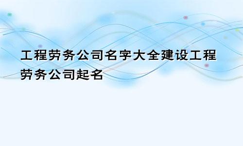 工程劳务公司名字大全建设工程劳务公司起名