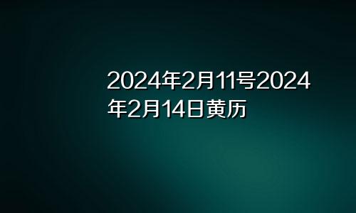 2024年2月11号2024年2月14日黄历