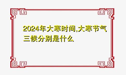 2024年大寒时间,大寒节气三候分别是什么