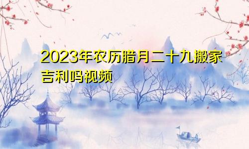 2023年农历腊月二十九搬家吉利吗视频