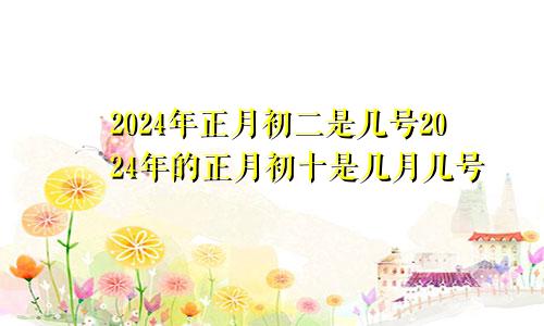 2024年正月初二是几号2024年的正月初十是几月几号