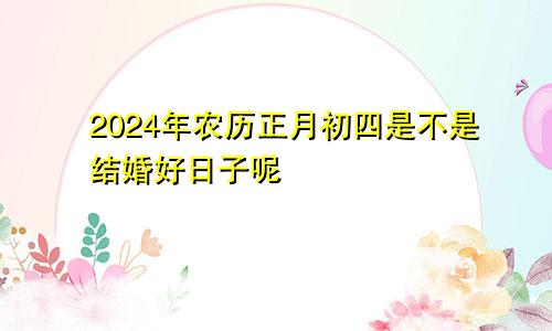 2024年农历正月初四是不是结婚好日子呢