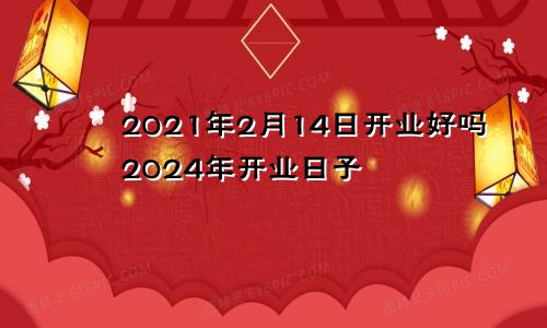 2021年2月14日开业好吗2024年开业日子