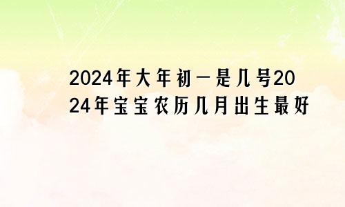 2024年大年初一是几号2024年宝宝农历几月出生最好