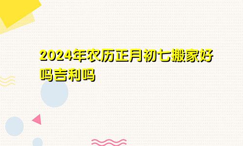 2024年农历正月初七搬家好吗吉利吗