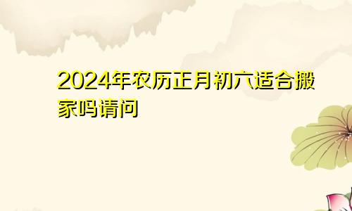 2024年农历正月初六适合搬家吗请问