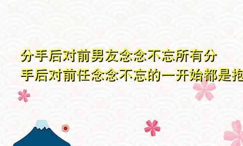 分手后对前男友念念不忘所有分手后对前任念念不忘的一开始都是抱着玩玩的心态