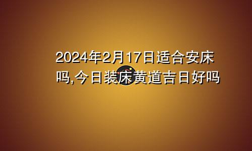 2024年2月17日适合安床吗,今日装床黄道吉日好吗