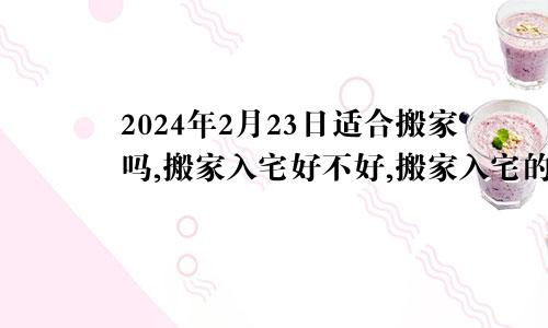 2024年2月23日适合搬家吗,搬家入宅好不好,搬家入宅的好日子,黄道吉日吉时