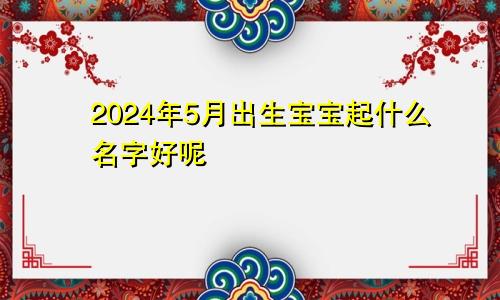 2024年5月出生宝宝起什么名字好呢