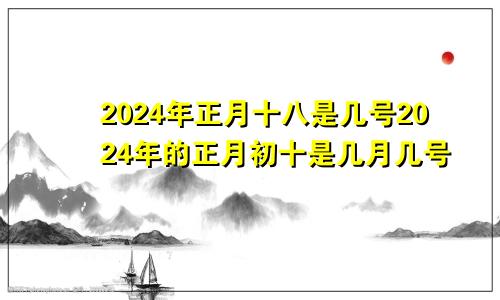 2024年正月十八是几号2024年的正月初十是几月几号