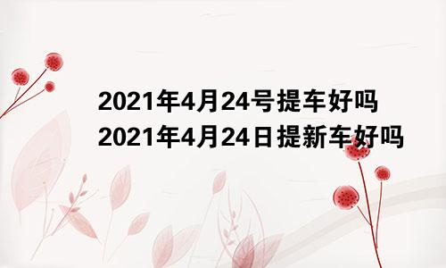 2021年4月24号提车好吗2021年4月24日提新车好吗