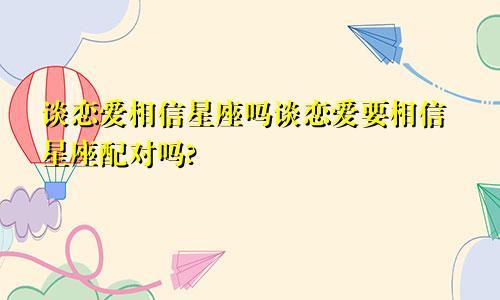 谈恋爱相信星座吗谈恋爱要相信星座配对吗?