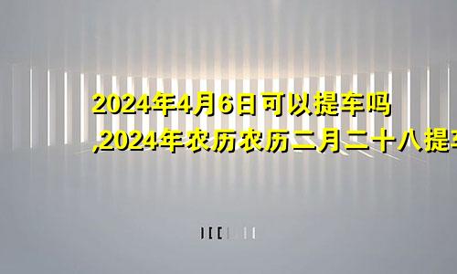 2024年4月6日可以提车吗,2024年农历农历二月二十八提车好不好,是好日子吗