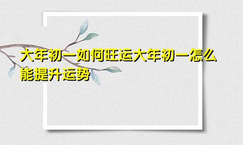 大年初一如何旺运大年初一怎么能提升运势