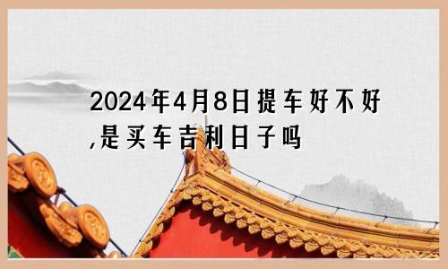 2024年4月8日提车好不好,是买车吉利日子吗