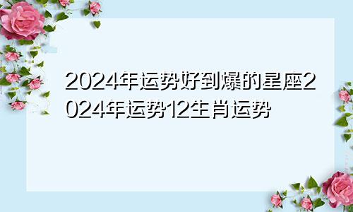 2024年运势好到爆的星座2024年运势12生肖运势