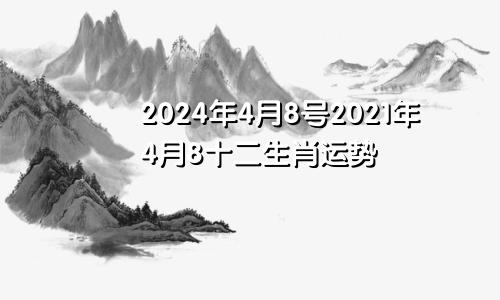 2024年4月8号2021年4月8十二生肖运势