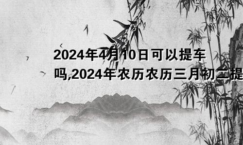 2024年4月10日可以提车吗,2024年农历农历三月初二提车好不好,是好日子吗